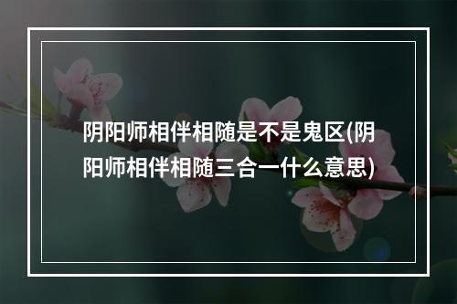 阴阳师相伴相随是不是鬼区(阴阳师相伴相随三合一什么意思)