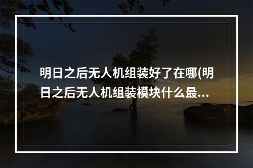 明日之后无人机组装好了在哪(明日之后无人机组装模块什么最赚钱)