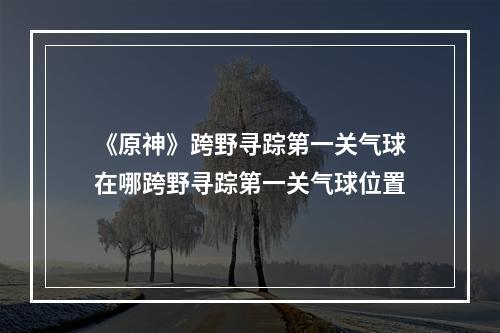 《原神》跨野寻踪第一关气球在哪跨野寻踪第一关气球位置