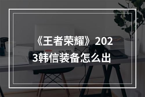 《王者荣耀》2023韩信装备怎么出