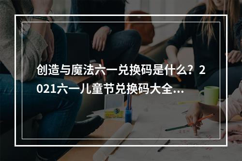 创造与魔法六一兑换码是什么？2021六一儿童节兑换码大全[多图]--手游攻略网