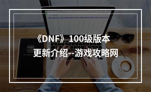 《DNF》100级版本更新介绍--游戏攻略网