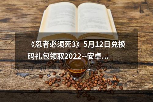 《忍者必须死3》5月12日兑换码礼包领取2022--安卓攻略网