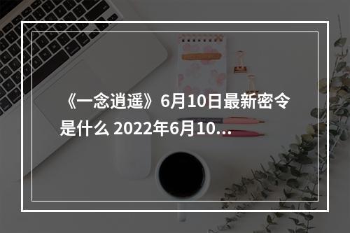 《一念逍遥》6月10日最新密令是什么 2022年6月10日最新密令