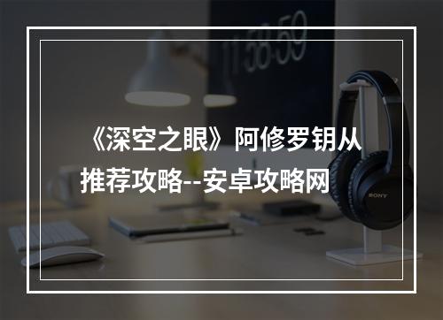 《深空之眼》阿修罗钥从推荐攻略--安卓攻略网