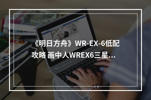 《明日方舟》WR-EX-6低配攻略 画中人WREX6三星打法--游戏攻略网