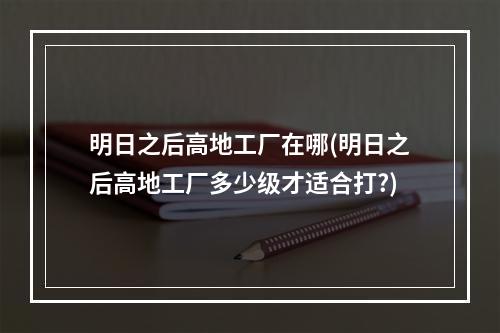 明日之后高地工厂在哪(明日之后高地工厂多少级才适合打?)