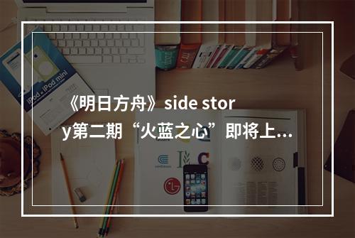 《明日方舟》side story第二期“火蓝之心”即将上线！首曝PV内容无死角全解析--游戏攻略网