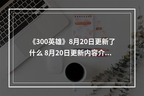 《300英雄》8月20日更新了什么 8月20日更新内容介绍--游戏攻略网