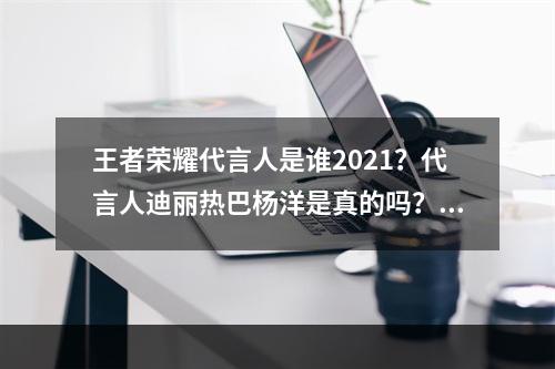 王者荣耀代言人是谁2021？代言人迪丽热巴杨洋是真的吗？[多图]--安卓攻略网