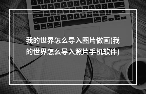 我的世界怎么导入图片做画(我的世界怎么导入照片手机软件)