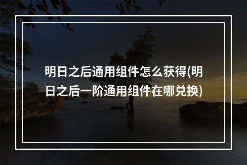 明日之后通用组件怎么获得(明日之后一阶通用组件在哪兑换)