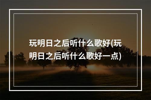 玩明日之后听什么歌好(玩明日之后听什么歌好一点)