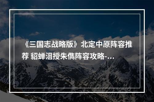 《三国志战略版》北定中原阵容推荐 貂蝉沮授朱儁阵容攻略--手游攻略网