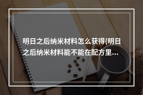 明日之后纳米材料怎么获得(明日之后纳米材料能不能在配方里合成东西)