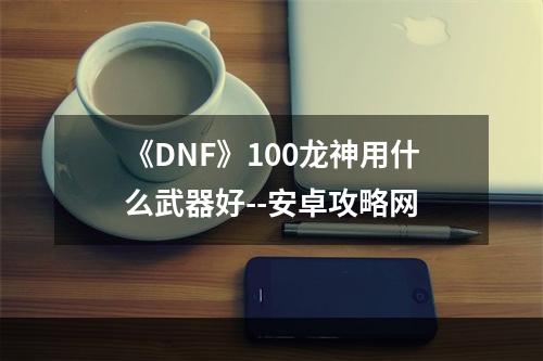 《DNF》100龙神用什么武器好--安卓攻略网