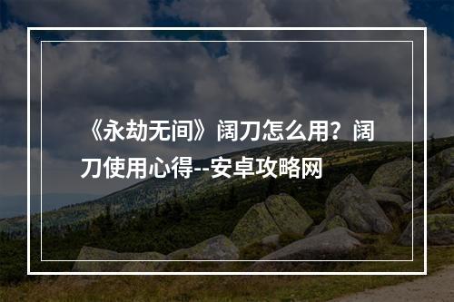 《永劫无间》阔刀怎么用？阔刀使用心得--安卓攻略网