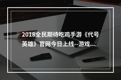 2018全民期待吃鸡手游《代号英雄》官网今日上线--游戏攻略网