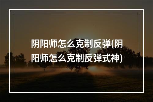 阴阳师怎么克制反弹(阴阳师怎么克制反弹式神)