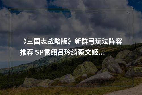 《三国志战略版》新群弓玩法阵容推荐 SP袁绍吕玲绮蔡文姬阵容搭配--手游攻略网