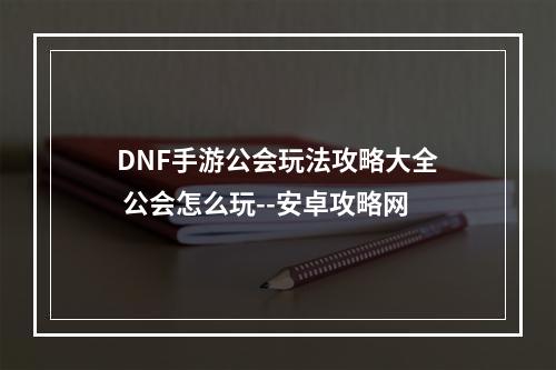 DNF手游公会玩法攻略大全 公会怎么玩--安卓攻略网