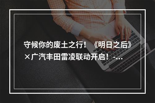 守候你的废土之行！《明日之后》×广汽丰田雷凌联动开启！--手游攻略网