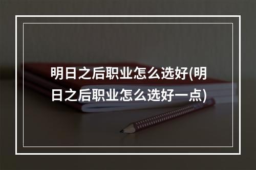 明日之后职业怎么选好(明日之后职业怎么选好一点)