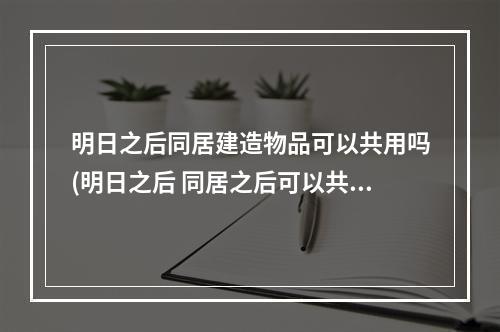 明日之后同居建造物品可以共用吗(明日之后 同居之后可以共同建一个房子么)