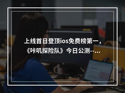 上线首日登顶ios免费榜第一，《咔叽探险队》今日公测--手游攻略网