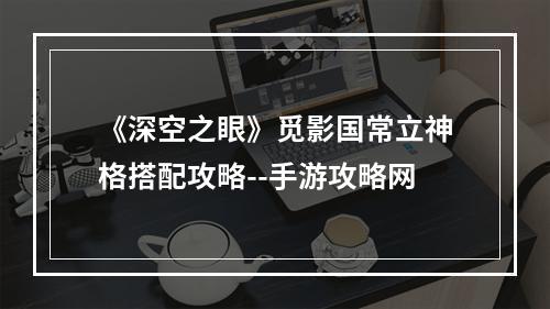 《深空之眼》觅影国常立神格搭配攻略--手游攻略网