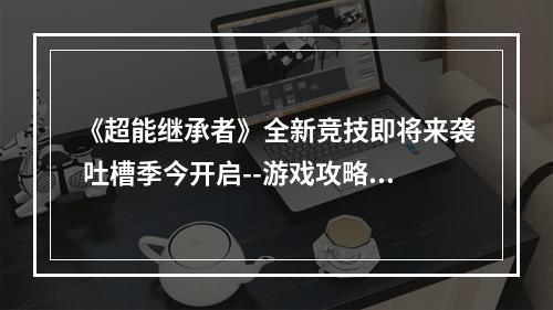 《超能继承者》全新竞技即将来袭 吐槽季今开启--游戏攻略网