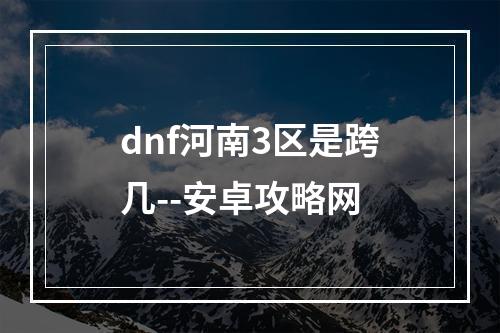 dnf河南3区是跨几--安卓攻略网