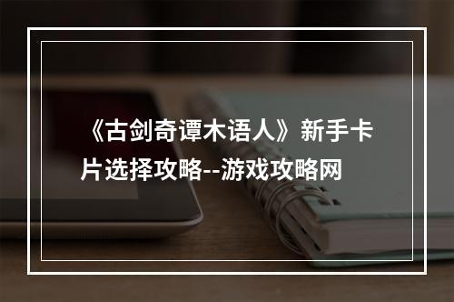 《古剑奇谭木语人》新手卡片选择攻略--游戏攻略网