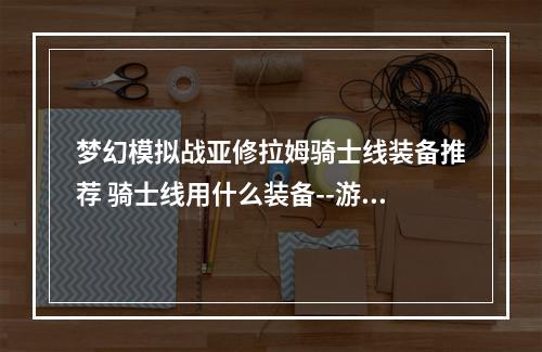 梦幻模拟战亚修拉姆骑士线装备推荐 骑士线用什么装备--游戏攻略网