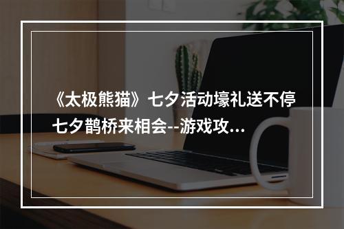 《太极熊猫》七夕活动壕礼送不停 七夕鹊桥来相会--游戏攻略网