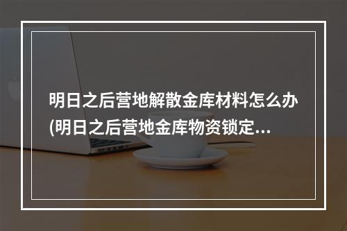 明日之后营地解散金库材料怎么办(明日之后营地金库物资锁定权是什么)