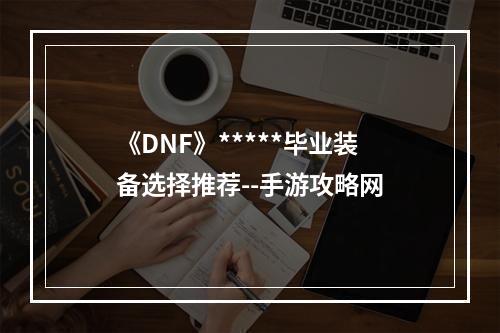 《DNF》*****毕业装备选择推荐--手游攻略网