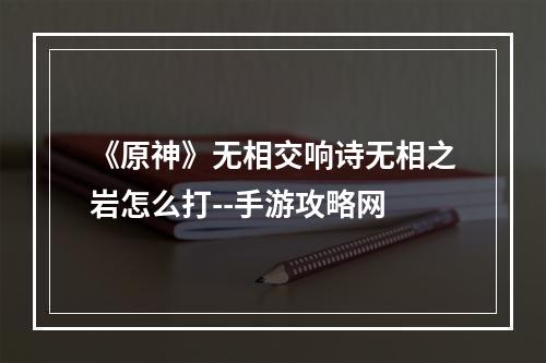 《原神》无相交响诗无相之岩怎么打--手游攻略网