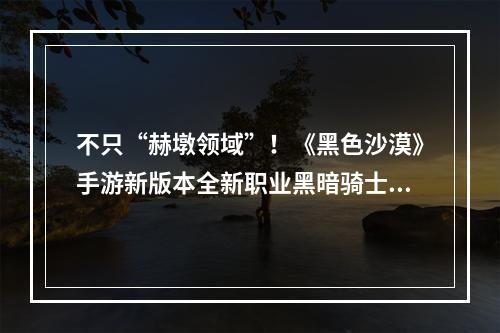 不只“赫墩领域”！《黑色沙漠》手游新版本全新职业黑暗骑士来袭--手游攻略网