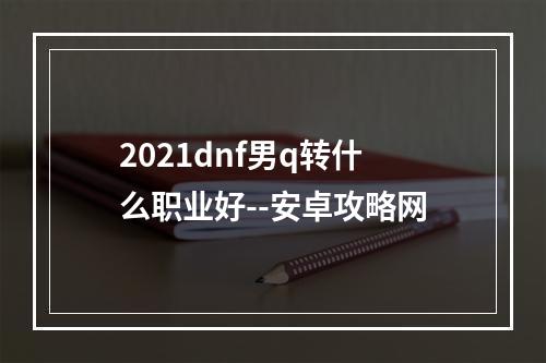 2021dnf男q转什么职业好--安卓攻略网