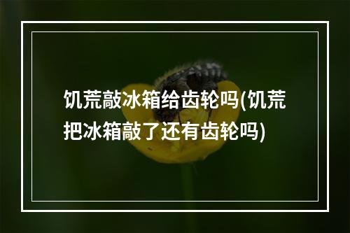 饥荒敲冰箱给齿轮吗(饥荒把冰箱敲了还有齿轮吗)