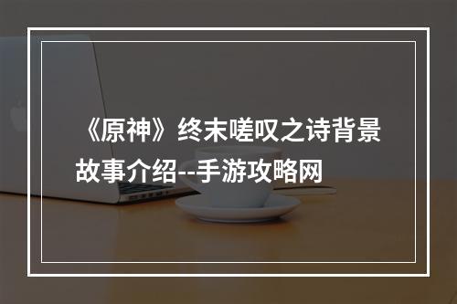 《原神》终末嗟叹之诗背景故事介绍--手游攻略网