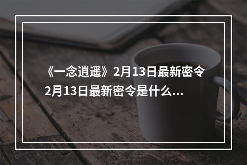 《一念逍遥》2月13日最新密令 2月13日最新密令是什么--游戏攻略网