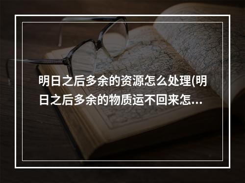 明日之后多余的资源怎么处理(明日之后多余的物质运不回来怎么办)