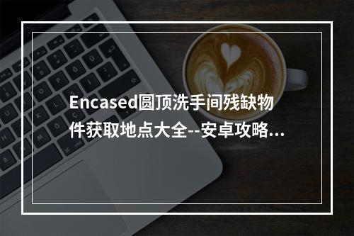 Encased圆顶洗手间残缺物件获取地点大全--安卓攻略网