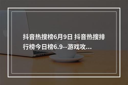 抖音热搜榜6月9日 抖音热搜排行榜今日榜6.9--游戏攻略网