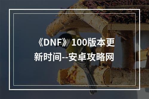 《DNF》100版本更新时间--安卓攻略网