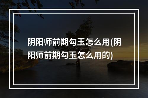 阴阳师前期勾玉怎么用(阴阳师前期勾玉怎么用的)