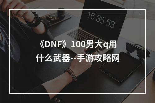 《DNF》100男大q用什么武器--手游攻略网