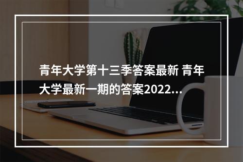 青年大学第十三季答案最新 青年大学最新一期的答案2022--游戏攻略网